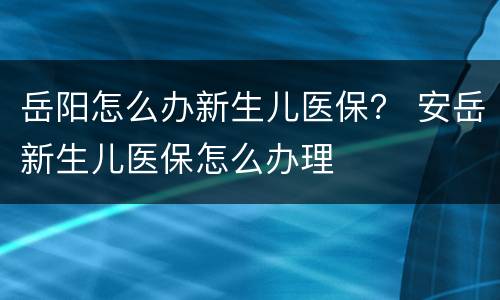 岳阳怎么办新生儿医保？ 安岳新生儿医保怎么办理
