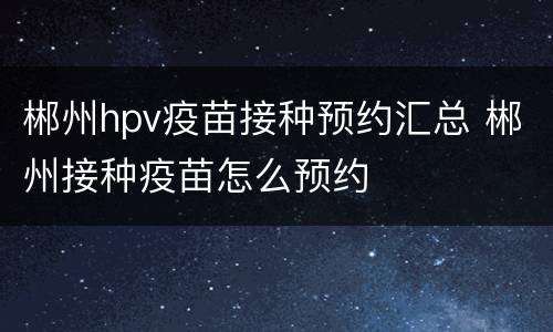 郴州hpv疫苗接种预约汇总 郴州接种疫苗怎么预约