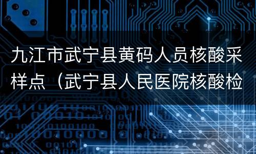 九江市武宁县黄码人员核酸采样点（武宁县人民医院核酸检测电话）