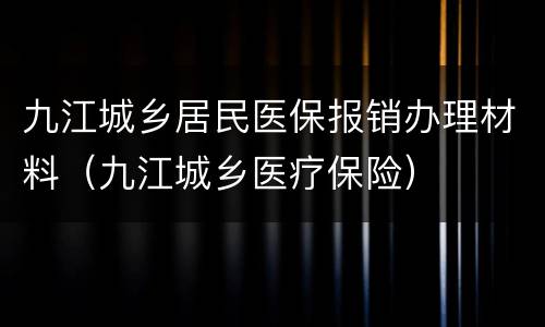 九江城乡居民医保报销办理材料（九江城乡医疗保险）