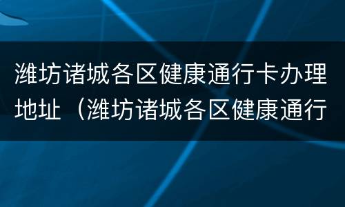 潍坊诸城各区健康通行卡办理地址（潍坊诸城各区健康通行卡办理地址在哪里）