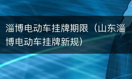 淄博电动车挂牌期限（山东淄博电动车挂牌新规）