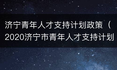 济宁青年人才支持计划政策（2020济宁市青年人才支持计划）