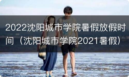 2022沈阳城市学院暑假放假时间（沈阳城市学院2021暑假）