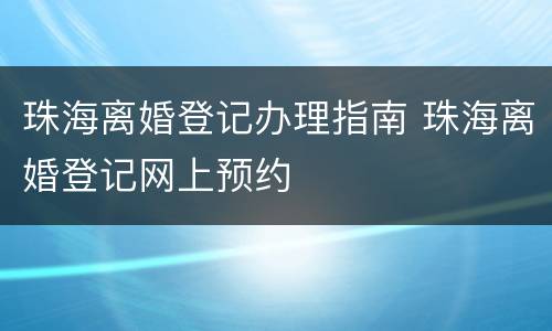 珠海离婚登记办理指南 珠海离婚登记网上预约