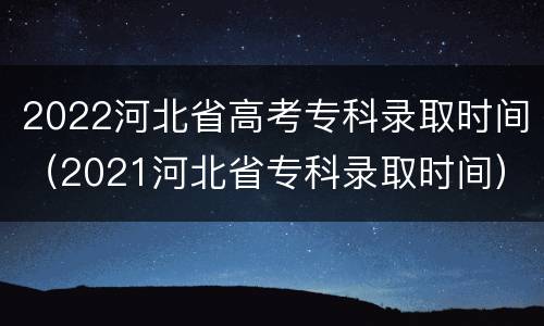 2022河北省高考专科录取时间（2021河北省专科录取时间）