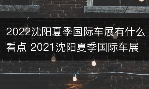 2022沈阳夏季国际车展有什么看点 2021沈阳夏季国际车展