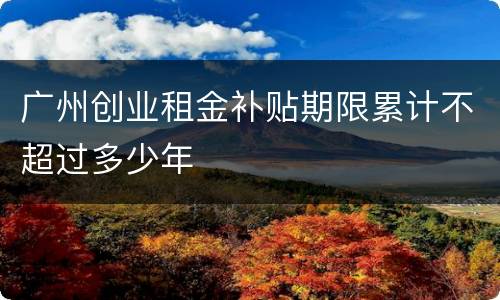 广州创业租金补贴期限累计不超过多少年