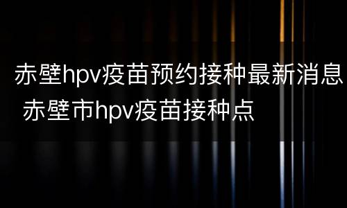 赤壁hpv疫苗预约接种最新消息 赤壁市hpv疫苗接种点