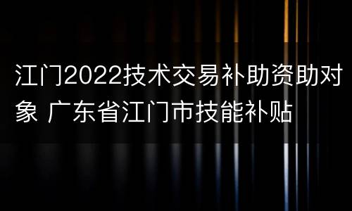 江门2022技术交易补助资助对象 广东省江门市技能补贴