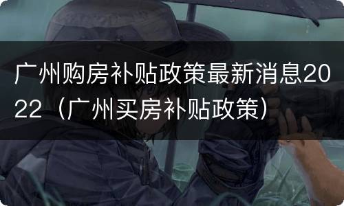 广州购房补贴政策最新消息2022（广州买房补贴政策）