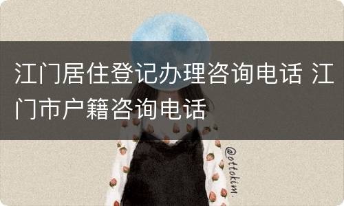 江门居住登记办理咨询电话 江门市户籍咨询电话