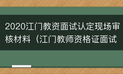 2020江门教资面试认定现场审核材料（江门教师资格证面试审核地点）