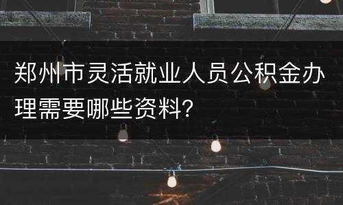 郑州市灵活就业人员公积金办理需要哪些资料？