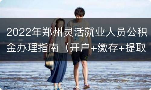 2022年郑州灵活就业人员公积金办理指南（开户+缴存+提取+贷款）