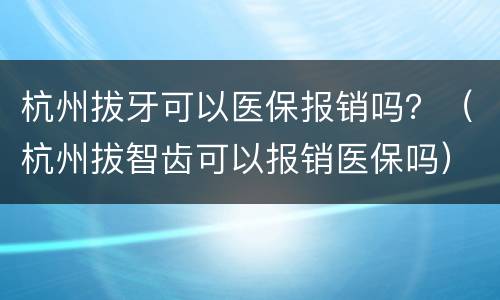杭州拔牙可以医保报销吗？（杭州拔智齿可以报销医保吗）