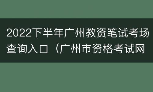 2022下半年广州教资笔试考场查询入口（广州市资格考试网）