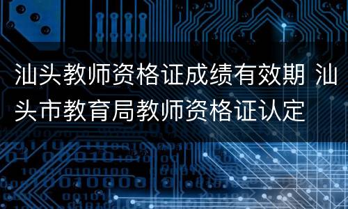 汕头教师资格证成绩有效期 汕头市教育局教师资格证认定