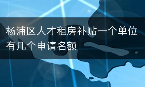 杨浦区人才租房补贴一个单位有几个申请名额