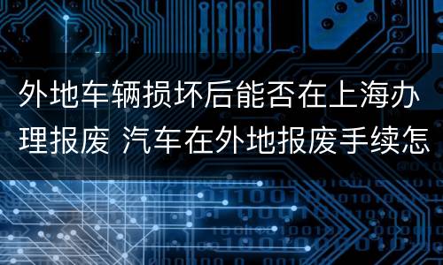 外地车辆损坏后能否在上海办理报废 汽车在外地报废手续怎么办