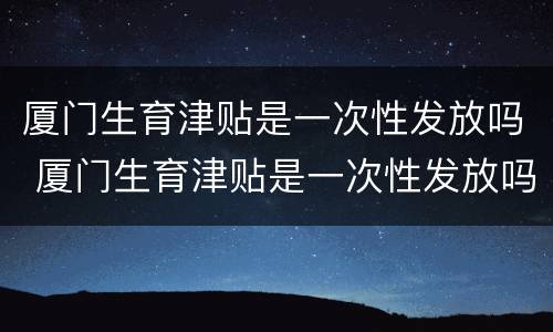 厦门生育津贴是一次性发放吗 厦门生育津贴是一次性发放吗多少钱