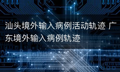 汕头境外输入病例活动轨迹 广东境外输入病例轨迹