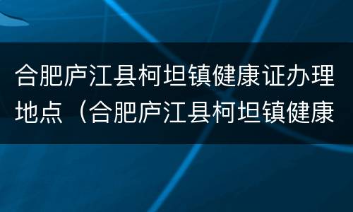 合肥庐江县柯坦镇健康证办理地点（合肥庐江县柯坦镇健康证办理地点电话）