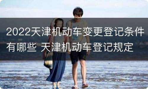 2022天津机动车变更登记条件有哪些 天津机动车登记规定