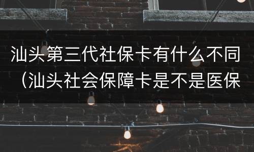 汕头第三代社保卡有什么不同（汕头社会保障卡是不是医保卡）