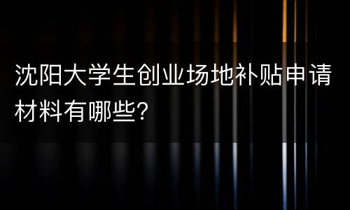 沈阳大学生创业场地补贴申请材料有哪些？