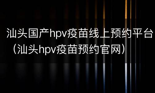 汕头国产hpv疫苗线上预约平台（汕头hpv疫苗预约官网）
