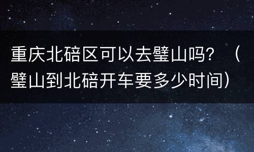 重庆北碚区可以去璧山吗？（璧山到北碚开车要多少时间）