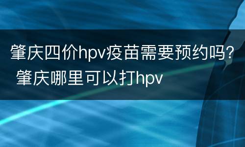 肇庆四价hpv疫苗需要预约吗？ 肇庆哪里可以打hpv