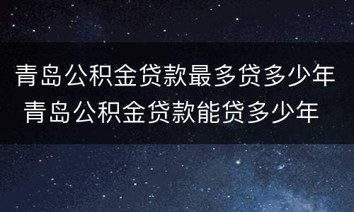 青岛公积金贷款最多贷多少年 青岛公积金贷款能贷多少年