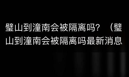 璧山到潼南会被隔离吗？（璧山到潼南会被隔离吗最新消息）