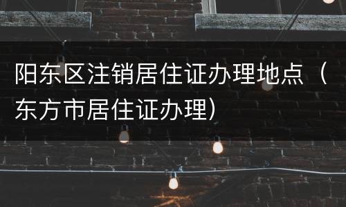 阳东区注销居住证办理地点（东方市居住证办理）