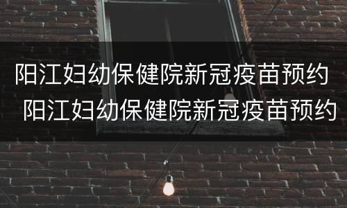阳江妇幼保健院新冠疫苗预约 阳江妇幼保健院新冠疫苗预约时间