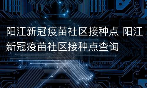 阳江新冠疫苗社区接种点 阳江新冠疫苗社区接种点查询