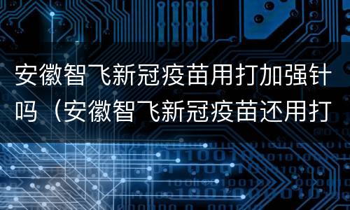 安徽智飞新冠疫苗用打加强针吗（安徽智飞新冠疫苗还用打加强针吗）
