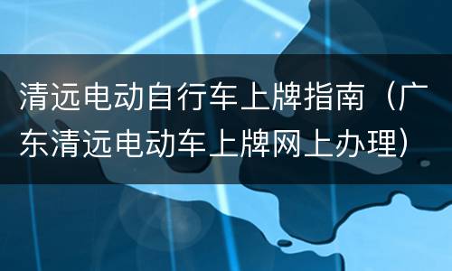 清远电动自行车上牌指南（广东清远电动车上牌网上办理）