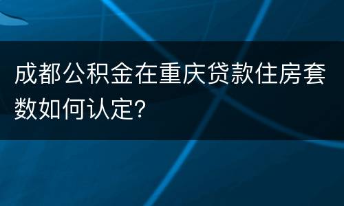 成都公积金在重庆贷款住房套数如何认定？