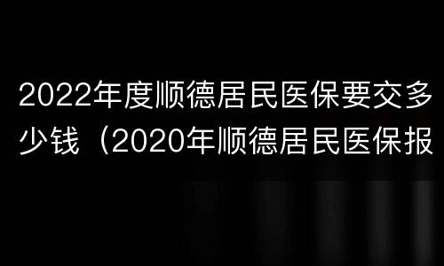 2022年度顺德居民医保要交多少钱（2020年顺德居民医保报销标准）