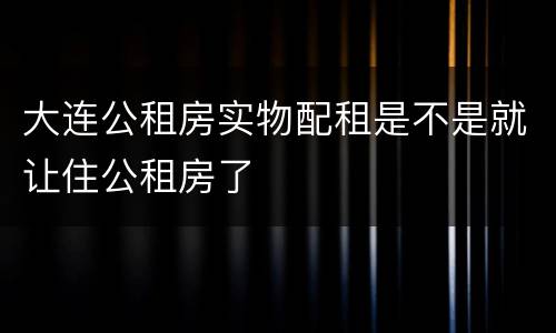大连公租房实物配租是不是就让住公租房了