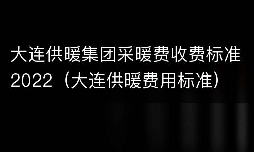 大连供暖集团采暖费收费标准2022（大连供暖费用标准）