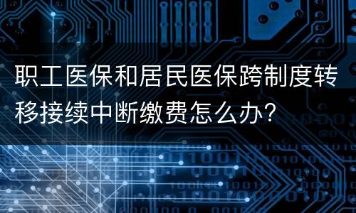 职工医保和居民医保跨制度转移接续中断缴费怎么办?
