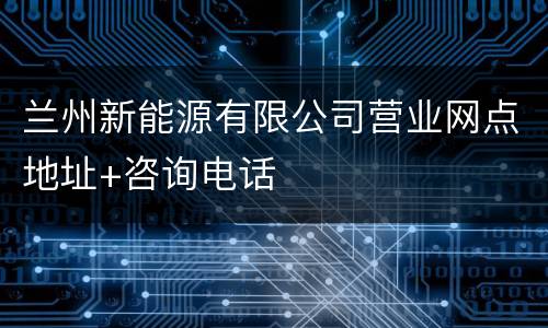 兰州新能源有限公司营业网点地址+咨询电话