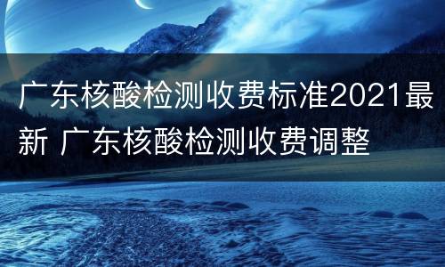 广东核酸检测收费标准2021最新 广东核酸检测收费调整