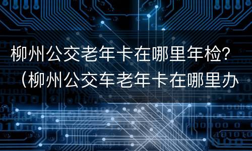 柳州公交老年卡在哪里年检？（柳州公交车老年卡在哪里办）