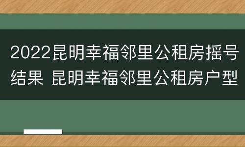 2022昆明幸福邻里公租房摇号结果 昆明幸福邻里公租房户型图