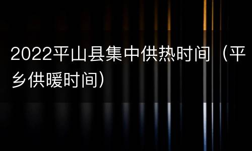 2022平山县集中供热时间（平乡供暖时间）